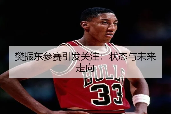 樊振东参赛引发关注：状态与未来走向